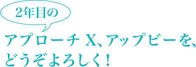 2年目のアプローチ X、アップビーを、どうぞよろしく！