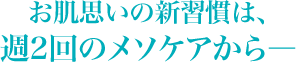 お肌思いの新習慣は、<br />週2回のメソケアから―