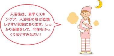 入浴後は、素早くスキンケア。入浴後の肌は乾燥しやすい状態にあります。しっかり保湿をして、今夜もゆっくりおやすみなさい！