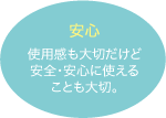 安心：使用感も大切だけど安全・安心に使えることも大切。