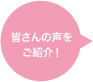 皆さんの声をご紹介！