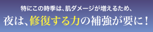 特にこの時季は、肌ダメージが増えるため、夜は、修復する力の補強が要に！