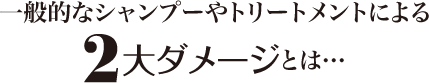 一般的なシャンプーやトリートメントによる<strong>2大ダメージ</strong>とは…