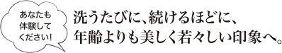 《あなたも体験してください!》洗うたびに、続けるほどに、年齢よりも美しく若々しい印象へ。