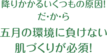 降りかかるいくつもの原因！だ・か・ら五月の環境に負けない肌づくりが必須！