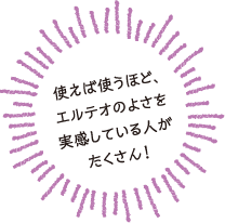 使えば使うほどエルテオのよさを実感している人がたくさん!