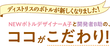 ディストリスのボトルが新しくなりました!NEWボトルデザイナーA子と開発者B助の、ココがこだわり!