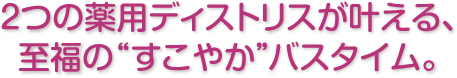 2つの薬用ディストリスが叶える、至福の“すこやか”バスタイム。