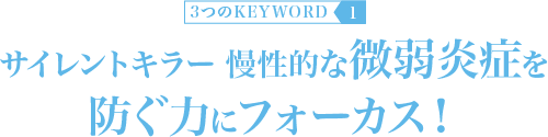 KEYWORD 1：サイレントキラー 慢性的な微弱炎症を防ぐ力にフォーカス！