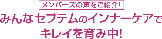 《メンバーズの声をご紹介》みんなセプテムのインナーケアでキレイを育み中！