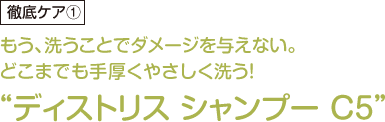 もう、洗うことでダメージを与えない。どこまでも手厚くやさしく洗う！“ディストリス シャンプー C5”