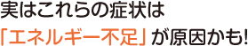 実はこれらの症状は「エネルギー不足」が原因かも！