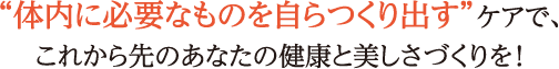 “体内に必要なものを自らつくり出す”ケアで、これから先のあなたの健康と美しさづくりを！