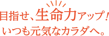 目指せ、生命力アップ！いつも元気なカラダへ。