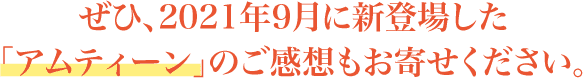 ぜひ、2021年9月に新登場した「アムティーン」のご感想もお寄せください。