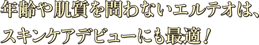 年齢や肌質を問わないエルテオは、スキンケアデビューにも最適！