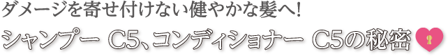 ダメージを寄せ付けない健やかな髪へ！シャンプーC5、コンディショナーC5の秘密