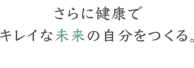 さらに健康でキレイな未来の自分をつくる。