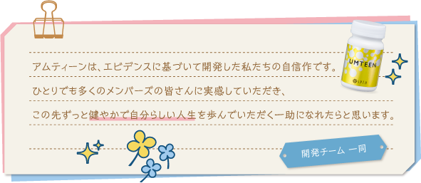 アムティーンは、エビデンスに基づいて開発した私たちの自信作です。ひとりでも多くのメンバーズの皆さんに実感していただき、この先ずっと健やかで自分らしい人生を歩んでいただく一助になれたらと思います。