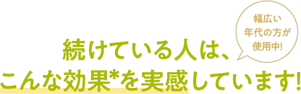 ＜幅広い年代の方が使用中！＞続けている人は、こんな効果*を実感しています！