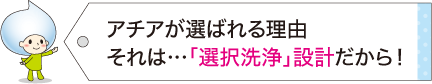 アチアが選ばれる理由それは…「選択洗浄」設計だから！