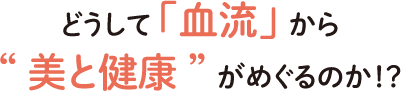 どうして「血流」から“美と健康” がめぐるのか！？