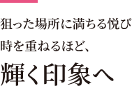 狙った場所に満ちる悦び 時を重ねるほど、輝く印象へ