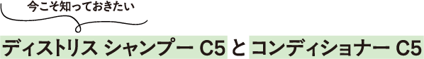 〈今こそ知っておきたい〉ディストリス シャンプー C5とコンディショナー C5