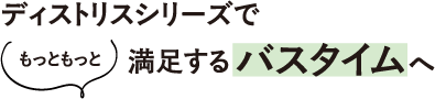 ディストリスシリーズで、〈もっともっと〉満足するバスタイムへ